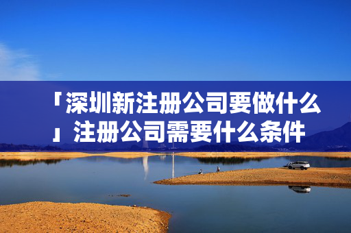 「深圳新注冊公司要做什么」注冊公司需要什么條件