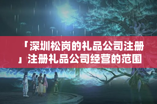 「深圳松崗的禮品公司注冊」注冊禮品公司經營的范圍