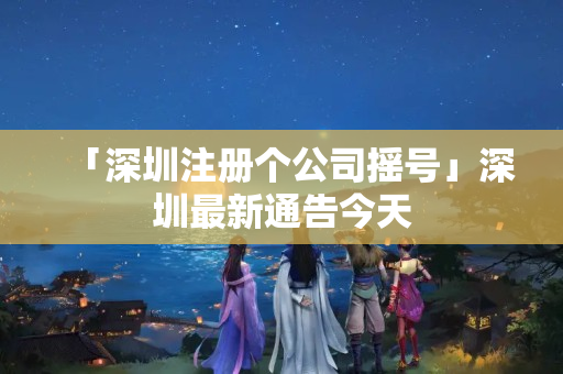 「深圳注冊個公司搖號」深圳最新通告今天