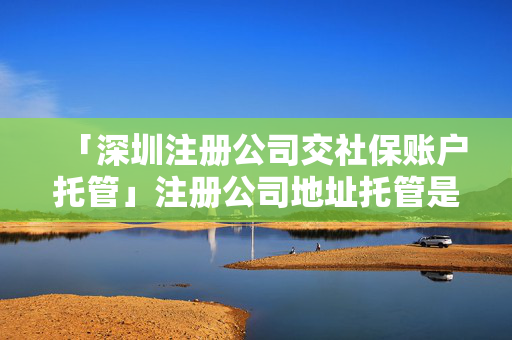 「深圳注冊公司交社保賬戶托管」注冊公司地址托管是什么意思