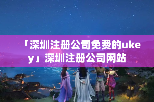 「深圳注冊公司免費(fèi)的ukey」深圳注冊公司網(wǎng)站