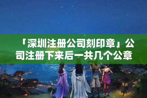 「深圳注冊公司刻印章」公司注冊下來后一共幾個公章