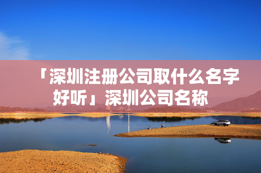 「深圳注冊公司取什么名字好聽」深圳公司名稱