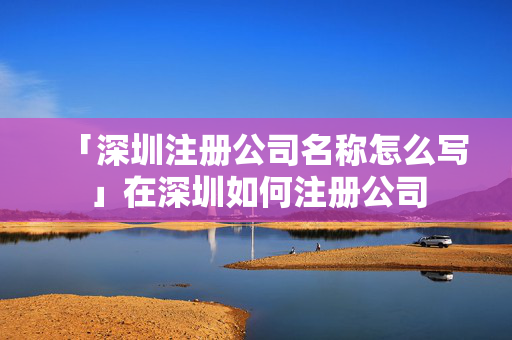 「深圳注冊(cè)公司名稱怎么寫」在深圳如何注冊(cè)公司