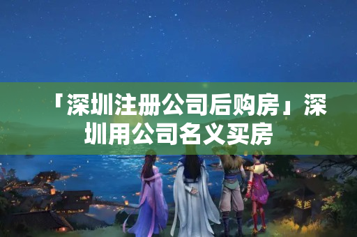 「深圳注冊(cè)公司后購房」深圳用公司名義買房