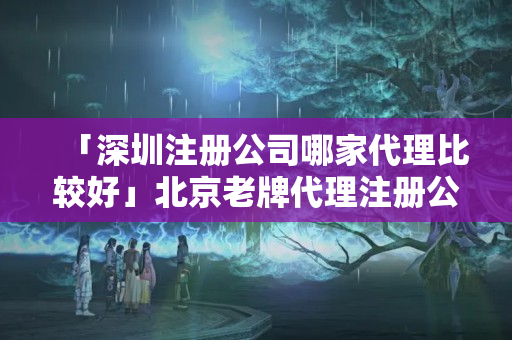 「深圳注冊公司哪家代理比較好」北京老牌代理注冊公司