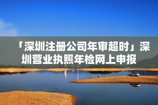 「深圳注冊公司年審超時」深圳營業執照年檢網上申報