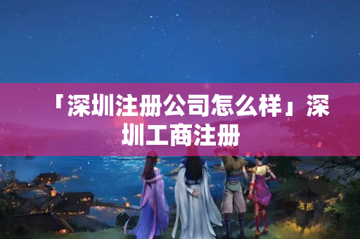 「深圳注冊公司怎么樣」深圳工商注冊