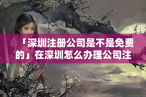 「深圳注冊公司是不是免費的」在深圳怎么辦理公司注冊