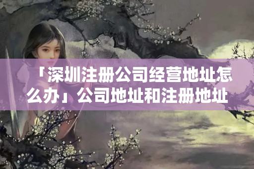 「深圳注冊公司經營地址怎么辦」公司地址和注冊地址不一致