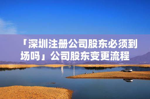 「深圳注冊公司股東必須到場嗎」公司股東變更流程