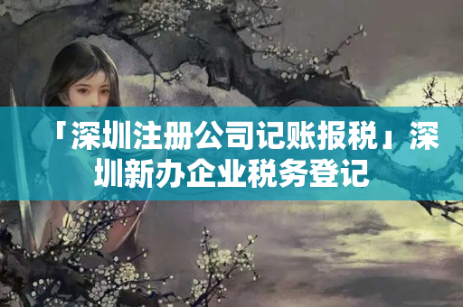 「深圳注冊公司記賬報稅」深圳新辦企業(yè)稅務(wù)登記
