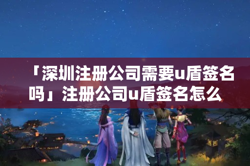 「深圳注冊公司需要u盾簽名嗎」注冊公司u盾簽名怎么弄