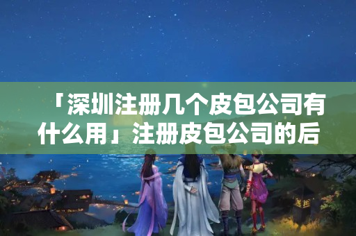 「深圳注冊幾個皮包公司有什么用」注冊皮包公司的后果