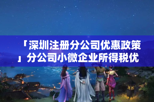 「深圳注冊分公司優(yōu)惠政策」分公司小微企業(yè)所得稅優(yōu)惠政策