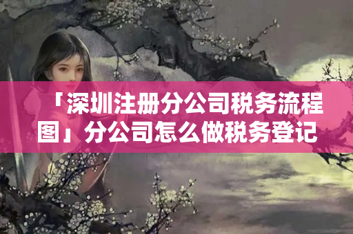 「深圳注冊分公司稅務流程圖」分公司怎么做稅務登記