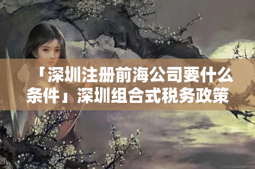 「深圳注冊前海公司要什么條件」深圳組合式稅務政策