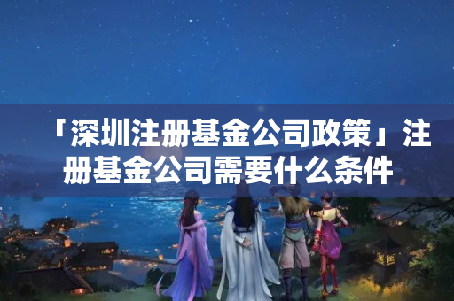 「深圳注冊基金公司政策」注冊基金公司需要什么條件