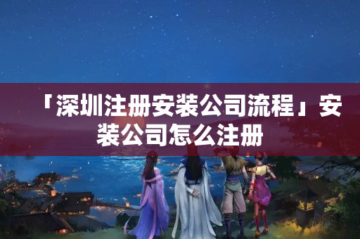 「深圳注冊安裝公司流程」安裝公司怎么注冊