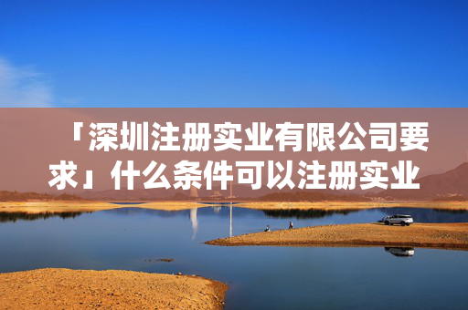 「深圳注冊實業有限公司要求」什么條件可以注冊實業