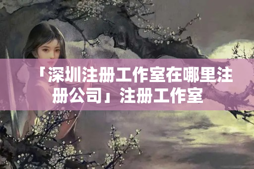 「深圳注冊工作室在哪里注冊公司」注冊工作室