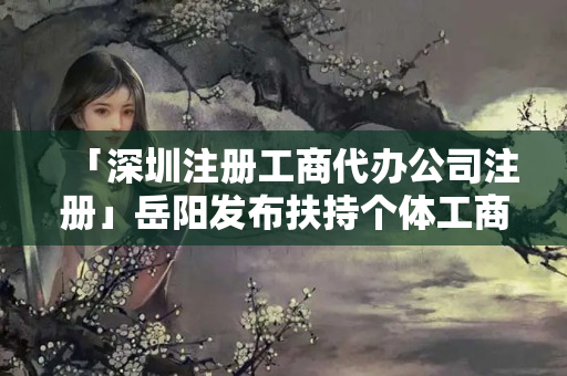 「深圳注冊工商代辦公司注冊」岳陽發布扶持個體工商戶措施