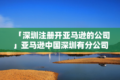「深圳注冊開亞馬遜的公司」亞馬遜中國深圳有分公司嗎