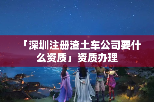 「深圳注冊渣土車公司要什么資質」資質辦理