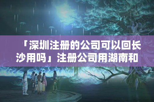 「深圳注冊(cè)的公司可以回長(zhǎng)沙用嗎」注冊(cè)公司用湖南和長(zhǎng)沙的區(qū)別