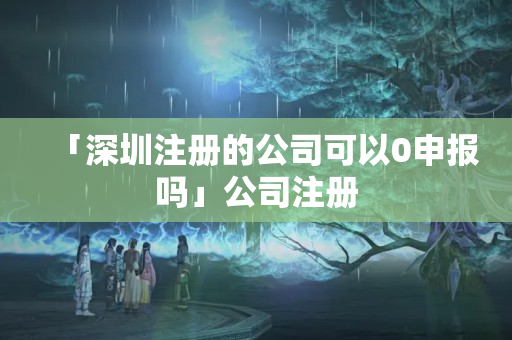 「深圳注冊的公司可以0申報嗎」公司注冊
