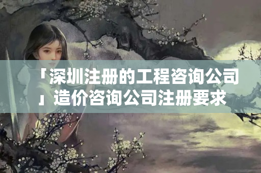 「深圳注冊的工程咨詢公司」造價咨詢公司注冊要求