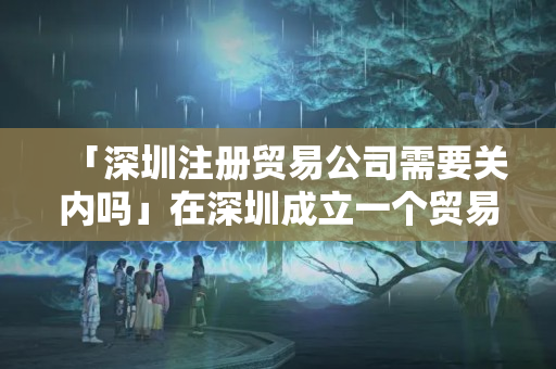「深圳注冊貿易公司需要關內嗎」在深圳成立一個貿易公司要多少錢