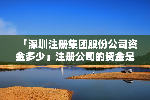 「深圳注冊集團股份公司資金多少」注冊公司的資金是真實的嗎