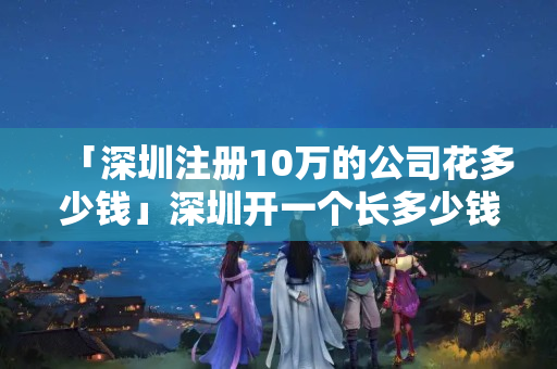 「深圳注冊10萬的公司花多少錢」深圳開一個長多少錢