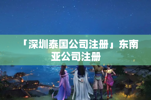 「深圳泰國(guó)公司注冊(cè)」東南亞公司注冊(cè)