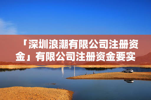 「深圳浪潮有限公司注冊資金」有限公司注冊資金要實(shí)繳嗎