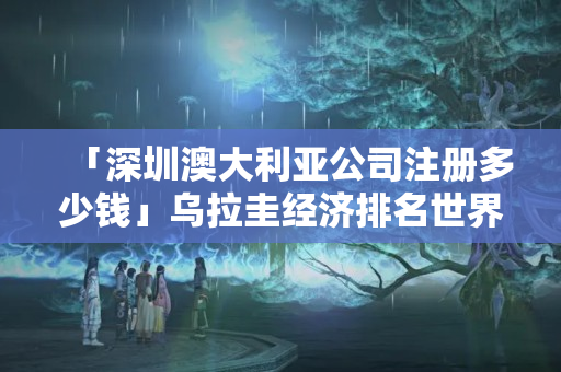 「深圳澳大利亞公司注冊多少錢」烏拉圭經濟排名世界第幾