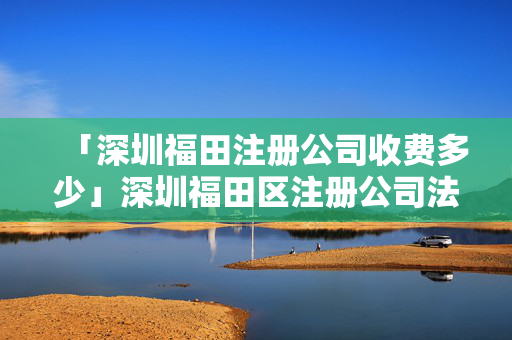 「深圳福田注冊公司收費多少」深圳福田區注冊公司法人