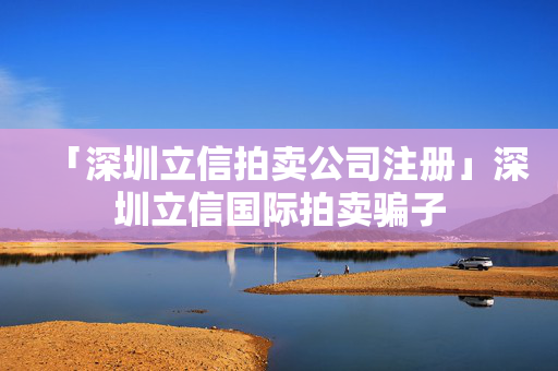 「深圳立信拍賣公司注冊」深圳立信國際拍賣騙子