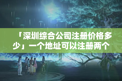 「深圳綜合公司注冊價格多少」一個地址可以注冊兩個公司嗎