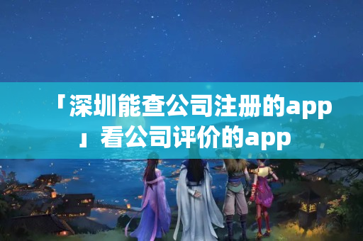 「深圳能查公司注冊(cè)的app」看公司評(píng)價(jià)的app
