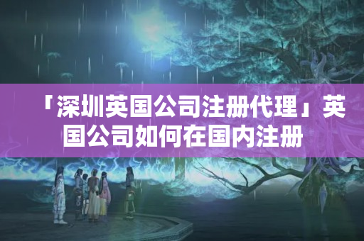 「深圳英國公司注冊代理」英國公司如何在國內注冊