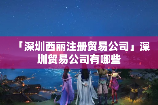 「深圳西麗注冊(cè)貿(mào)易公司」深圳貿(mào)易公司有哪些