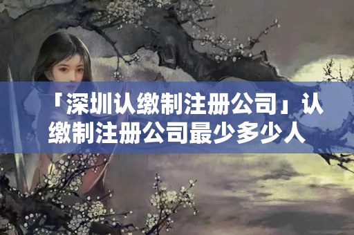 「深圳認繳制注冊公司」認繳制注冊公司最少多少人