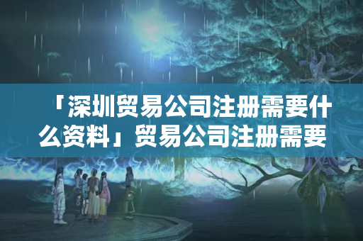 「深圳貿易公司注冊需要什么資料」貿易公司注冊需要什么條件