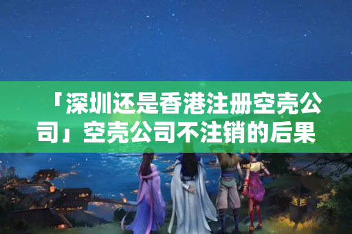「深圳還是香港注冊空殼公司」空殼公司不注銷的后果