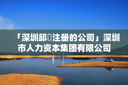 「深圳邱竑注冊的公司」深圳市人力資本集團有限公司