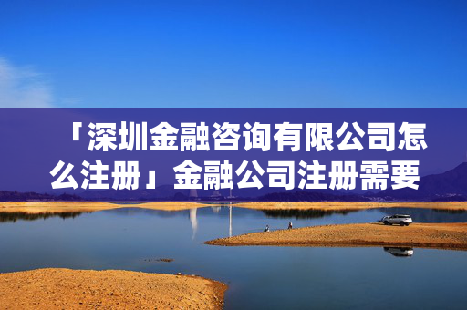 「深圳金融咨詢有限公司怎么注冊」金融公司注冊需要什么條件