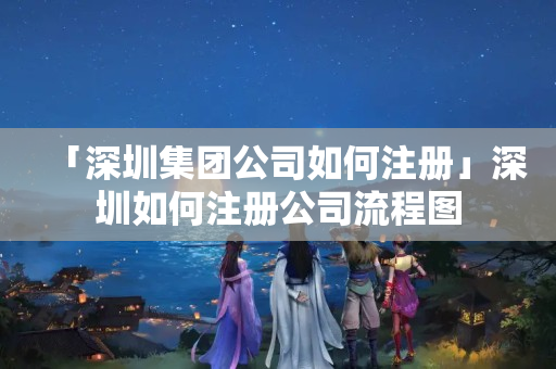 「深圳集團公司如何注冊」深圳如何注冊公司流程圖
