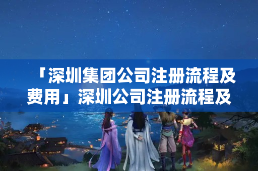 「深圳集團公司注冊流程及費用」深圳公司注冊流程及需要的材料